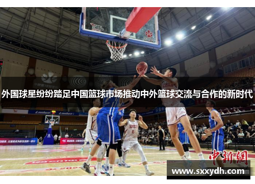 外国球星纷纷踏足中国篮球市场推动中外篮球交流与合作的新时代